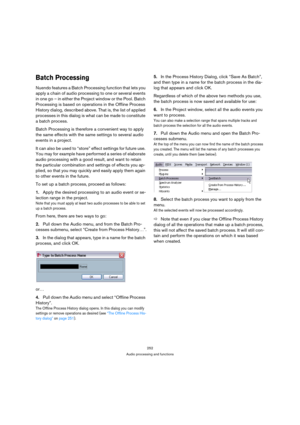 Page 252252
Audio processing and functions
Batch Processing
Nuendo features a Batch Processing function that lets you 
apply a chain of audio processing to one or several events 
in one go – in either the Project window or the Pool. Batch 
Processing is based on operations in the Offline Process 
History dialog, described above. That is, the list of applied 
processes in this dialog is what can be made to constitute 
a batch process.
Batch Processing is therefore a convenient way to apply 
the same effects with...