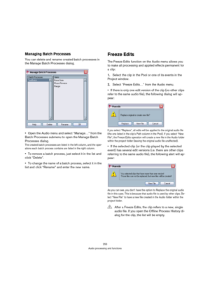 Page 253253
Audio processing and functions
Managing Batch Processes
You can delete and rename created batch processes in 
the Manage Batch Processes dialog.
Open the Audio menu and select “Manage…” from the 
Batch Processes submenu to open the Manage Batch 
Processes dialog.
The created batch processes are listed in the left column, and the oper-
ations each batch process contains are listed in the right column.
To remove a batch process, just select it in the list and 
click “Delete”.
To change the name of a...