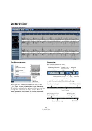 Page 260260
The Sample Editor
Window overview
The Elements menu
If you right-click in the Sample Editor to bring up the 
Quick menu, you will find a submenu called “Elements”. 
By activating or deactivating options on this submenu, you 
specify what is shown in the editor window. Some of 
these options are also available as icons on the toolbar.
The toolbar
The toolbar contains the tools…
… and information about the edited audio clip:
The Sample Editor tools Audition, Loop & 
Volume controls
Show 
regions...