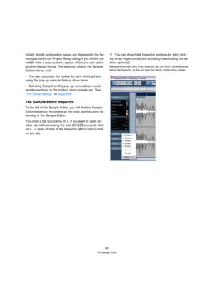 Page 261261
The Sample Editor
Initially, length and position values are displayed in the for-
mat specified in the Project Setup dialog. If you click in the 
middle field, a pop-up menu opens, where you can select 
another display format. This selection affects the Sample 
Editor ruler as well.
You can customize the toolbar by right-clicking it and 
using the pop-up menu to hide or show items.
Selecting Setup from the pop-up menu allows you to 
reorder sections on the toolbar, store presets, etc. See 
“The Setup...