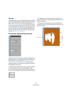 Page 264264
The Sample Editor
The ruler
The Sample Editor ruler is located between the thumbnail 
and the waveform display. It shows the timeline in the dis-
play format specified in the Project Setup dialog (see “The 
Project Setup dialog” on page 33). If you like, you can se-
lect an independent display format for the ruler by clicking 
on the arrow button to the right of it and selecting an op-
tion from the pop-up menu that appears (this affects the 
values in the info line too). For a list of the display...