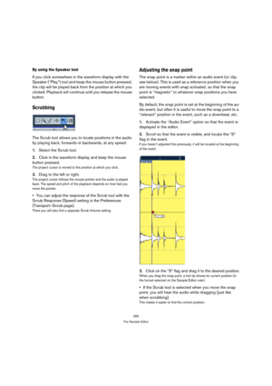 Page 266266
The Sample Editor
By using the Speaker tool
If you click somewhere in the waveform display with the 
Speaker (“Play”) tool and keep the mouse button pressed, 
the clip will be played back from the position at which you 
clicked. Playback will continue until you release the mouse 
button.
Scrubbing
The Scrub tool allows you to locate positions in the audio 
by playing back, forwards or backwards, at any speed:
1.Select the Scrub tool.
2.Click in the waveform display and keep the mouse 
button...