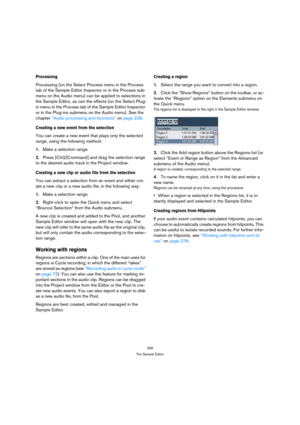 Page 269269
The Sample Editor
Processing
Processing (on the Select Process menu in the Process 
tab of the Sample Editor Inspector or in the Process sub-
menu on the Audio menu) can be applied to selections in 
the Sample Editor, as can the effects (on the Select Plug-
in menu in the Process tab of the Sample Editor Inspector 
or in the Plug-ins submenu on the Audio menu). See the 
chapter “Audio processing and functions” on page 238. 
Creating a new event from the selection
You can create a new event that plays...