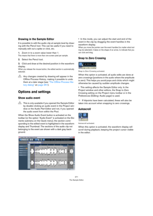 Page 271271
The Sample Editor
Drawing in the Sample Editor
It is possible to edit the audio clip at sample level by draw-
ing with the Pencil tool. This can be useful if you need to 
manually edit out a spike or click, etc.
1.Zoom in to a zoom value lower than 1.
This means that there is more than one screen pixel per sample.
2.Select the Pencil tool.
3.Click and draw at the desired position in the waveform 
display.
When you release the mouse button, the edited section is automatically 
selected.
Options and...