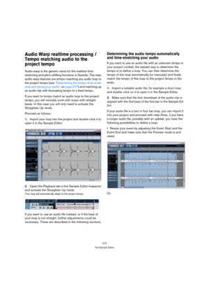 Page 272272
The Sample Editor
Audio Warp realtime processing / 
Tempo matching audio to the 
project tempo
Audio warp is the generic name for the realtime time-
stretching and pitch-shifting functions in Nuendo. The main 
audio warp features are tempo-matching any audio loop to 
the project tempo (see “Determining the tempo of an audio 
loop and slicing your audio” on page 277) and matching up 
an audio clip with fluctuating tempo to a fixed tempo. 
If you want to tempo match an audio loop to the project 
tempo,...