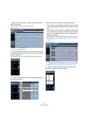 Page 273273
The Sample Editor
Make a selection range in a longer clip and click the Au-
dition Loop button.
Adjust the selection range until the loop is smooth. 
A 4 bar loop has been selected.
3.Open the Definition tab and make sure the Bars value 
corresponds to the length of the audio file, or the selection 
range, respectively.
If necessary, listen to your audio to determine the correct bar length.
4.Cick the Auto Adjust button to automatically adjust the 
grid to the audio file.When you click Auto Adjust,...