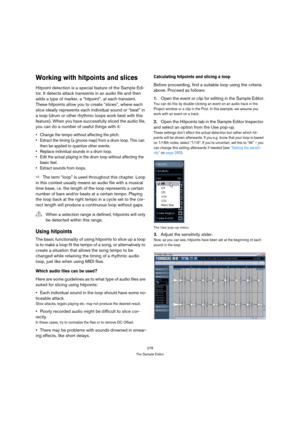 Page 278278
The Sample Editor
Working with hitpoints and slices
Hitpoint detection is a special feature of the Sample Edi-
tor. It detects attack transients in an audio file and then 
adds a type of marker, a “hitpoint”, at each transient. 
These hitpoints allow you to create “slices”, where each 
slice ideally represents each individual sound or “beat” in 
a loop (drum or other rhythmic loops work best with this 
feature). When you have successfully sliced the audio file, 
you can do a number of useful things...