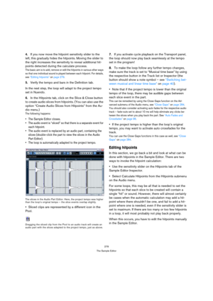 Page 279279
The Sample Editor
4.If you now move the hitpoint sensitivity slider to the 
left, this gradually hides the hitpoints. Moving the slider to 
the right increases the sensitivity to reveal additional hit-
points detected during the calculate process.
The basic aim is to add, remove or edit the hitpoints in various other ways 
so that one individual sound is played between each hitpoint. For details, 
see “Editing hitpoints” on page 279.
5.Verify the tempo and bars in the Definition tab. 
In the next...