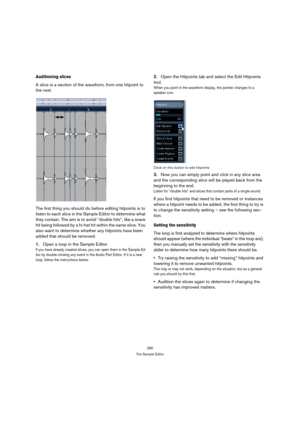 Page 280280
The Sample Editor
Auditioning slices
A slice is a section of the waveform, from one hitpoint to 
the next. 
The first thing you should do before editing hitpoints is to 
listen to each slice in the Sample Editor to determine what 
they contain. The aim is to avoid “double hits”, like a snare 
hit being followed by a hi-hat hit within the same slice. You 
also want to determine whether any hitpoints have been 
added that should be removed: 
1.Open a loop in the Sample Editor.
If you have already...