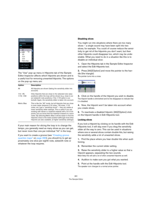 Page 281281
The Sample Editor
The “Use” pop-up menu in Hitpoints tab of the Sample 
Editor Inspector affects which hitpoints are shown and is 
a useful tool for removing unwanted hitpoints. The options 
on the pop-up menu are:
If your main reason for slicing the loop is to change the 
tempo, you generally need as many slices as you can get, 
but never more than one per individual “hit” in the loop.
If you want to create a groove (see “Creating groove 
quantize maps” on page 283), you should try to get ap-...