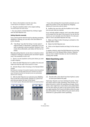 Page 282282
The Sample Editor
6.Click on the handle to lock the new slice.
Locked hitpoints are displayed in a darker color.
7.Drag the sensitivity slider to the original setting.
The locked hitpoint will remain shown.
You can unlock a locked hitpoint by clicking it again 
with the Edit Hitpoints tool.
Setting hitpoints manually
If you cannot get the desired result by adjusting sensitivity, 
disabling or locking, you can add, move and delete hit-
points manually.
Manually adding hitpoints can be done in...