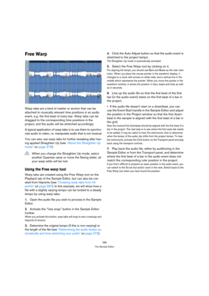 Page 285285
The Sample Editor
Free Warp
Warp tabs are a kind of marker or anchor that can be 
attached to musically relevant time positions in an audio 
event, e.g. the first beat of every bar. Warp tabs can be 
dragged to the corresponding time positions in the 
project, and the audio will be stretched accordingly. 
A typical application of warp tabs is to use them to synchro-
nize audio to video, i.e. manipulate audio that is not musical.
You can also use warp tabs for further tweaking after hav-
ing applied...