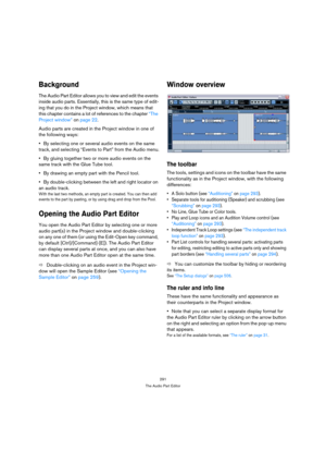 Page 291291
The Audio Part Editor
Background
The Audio Part Editor allows you to view and edit the events 
inside audio parts. Essentially, this is the same type of edit-
ing that you do in the Project window, which means that 
this chapter contains a lot of references to the chapter “The 
Project window” on page 22.
Audio parts are created in the Project window in one of 
the following ways:
By selecting one or several audio events on the same 
track, and selecting “Events to Part” from the Audio menu.
By...