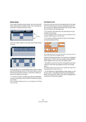 Page 292292
The Audio Part Editor
About lanes
If you make the editor window larger, this will reveal addi-
tional space below the edited events. This is because an 
audio part is divided vertically in lanes. 
Lanes can make it easier to work with several audio events 
in a part:
In the top figure it is unnecessarily hard to discern, select 
and edit the separate events. In the bottom figure, some of 
the events have been moved to a lower lane, making se-
lection and editing much easier.
To move an event to...