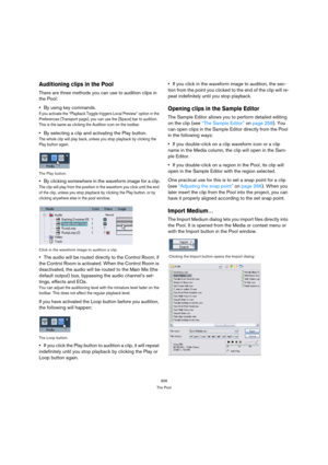 Page 306306
The Pool
Auditioning clips in the Pool
There are three methods you can use to audition clips in 
the Pool:
By using key commands.
If you activate the “Playback Toggle triggers Local Preview” option in the 
Preferences (Transport page), you can use the [Space] bar to audition. 
This is the same as clicking the Audition icon on the toolbar.
By selecting a clip and activating the Play button.
The whole clip will play back, unless you stop playback by clicking the 
Play button again.
The Play button.
By...