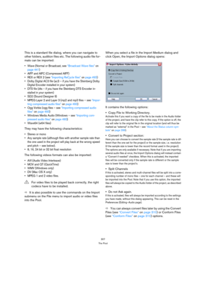 Page 307307
The Pool
This is a standard file dialog, where you can navigate to 
other folders, audition files etc. The following audio file for-
mats can be imported:
 Wave (Normal or Broadcast, see “Broadcast Wave files” on 
page 441)
 AIFF and AIFC (Compressed AIFF)
“Importing ReCycle files” on page 493)
 Dolby Digital AC3 file (ac3 – if you have the Steinberg Dolby 
Digital Encoder installed in your system)
 DTS file (dts – if you have the Steinberg DTS Encoder in-
stalled in your system)
 SD2 (Sound Designer...