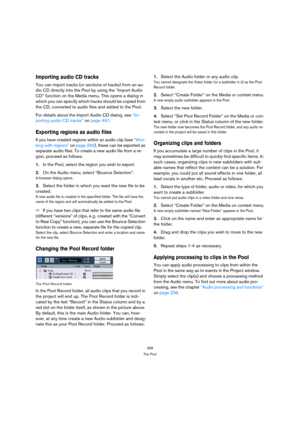 Page 308308
The Pool
Importing audio CD tracks
You can import tracks (or sections of tracks) from an au-
dio CD directly into the Pool by using the “Import Audio 
CD” function on the Media menu. This opens a dialog in 
which you can specify which tracks should be copied from 
the CD, converted to audio files and added to the Pool.
For details about the Import Audio CD dialog, see “Im-
porting audio CD tracks” on page 491.
Exporting regions as audio files
If you have created regions within an audio clip (see...