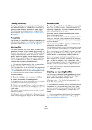 Page 309309
The Pool
Undoing processing
If you have applied processing to a clip, in the Project win-
dow, the Sample Editor, or in the Pool, this is indicated by 
the red and gray waveform symbol in the Status column. 
This processing can always be undone using the Offline 
Process History, see “The Offline Process History dialog” 
on page 251.
Freeze Edits
You can use the Freeze Edits function to create a new file 
with processing applied or to replace the original with a 
processed version, see “Freeze Edits”...