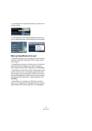 Page 313313
SoundFrame
In the Inspector for instrument tracks as a button for ex-
tracting sounds.
In the Inspector or the Channel settings window as but-
tons for extracting Inserts or EQ settings from track presets.
What can SoundFrame do for you?
SoundFrame allows you to manage any sound from any 
software or hardware synthesizer under a single, unified 
user interface.
SoundFrame can help you find any sound, not only by in-
strument but also by category, type, style, character or 
other attributes (Track...