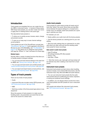 Page 328328
Track Presets
Introduction
Track presets are templates that you can create from au-
dio, MIDI or instrument tracks – or several of these tracks. 
With these track presets, you can then create new tracks 
or apply them to existing tracks of the same type. 
The idea behind track presets is:
To allow you to quickly access, browse, select, change 
and preview sounds.
To give you an easy way to reuse channel settings 
across projects.
Track presets are part of the SoundFrame concept (see 
“SoundFrame” on...