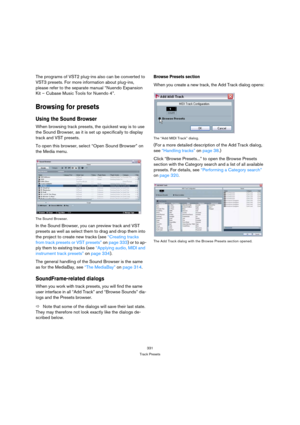 Page 331331
Track Presets
The programs of VST2 plug-ins also can be converted to 
VST3 presets. For more information about plug-ins, 
please refer to the separate manual “Nuendo Expansion 
Kit – Cubase Music Tools for Nuendo 4”.
Browsing for presets
Using the Sound Browser
When browsing track presets, the quickest way is to use 
the Sound Browser, as it is set up specifically to display 
track and VST presets. 
To open this browser, select “Open Sound Browser” on 
the Media menu.
The Sound Browser.
In the Sound...