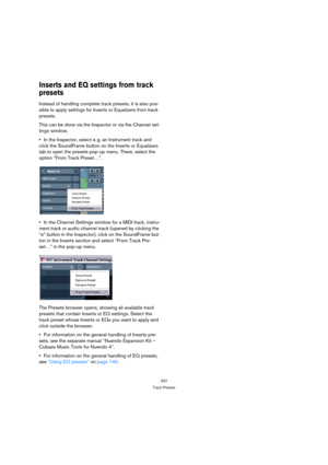 Page 337337
Track Presets
Inserts and EQ settings from track 
presets
Instead of handling complete track presets, it is also pos-
sible to apply settings for Inserts or Equalizers from track 
presets.
This can be done via the Inspector or via the Channel set-
tings window.
In the Inspector, select e. g. an Instrument track and 
click the SoundFrame button on the Inserts or Equalizers 
tab to open the presets pop-up menu. There, select the 
option “From Track Preset…”.
In the Channel Settings window for a MIDI...