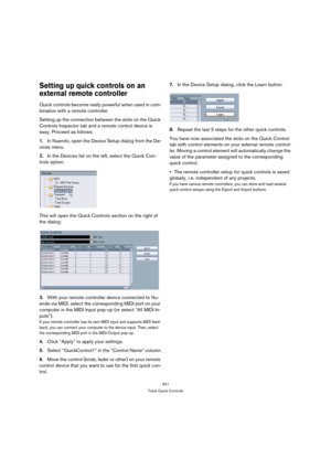 Page 341341
Track Quick Controls
Setting up quick controls on an 
external remote controller
Quick controls become really powerful when used in com-
bination with a remote controller.
Setting up the connection between the slots on the Quick 
Controls Inspector tab and a remote control device is 
easy. Proceed as follows:
1.In Nuendo, open the Device Setup dialog from the De-
vices menu.
2.In the Devices list on the left, select the Quick Con-
trols option.
This will open the Quick Controls section on the right...