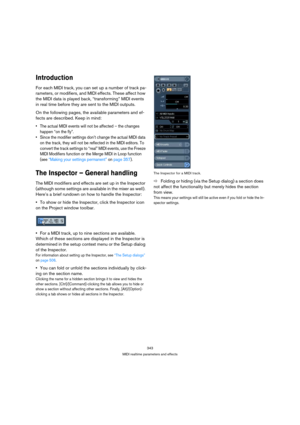 Page 343343
MIDI realtime parameters and effects
Introduction
For each MIDI track, you can set up a number of track pa-
rameters, or modifiers, and MIDI effects. These affect how 
the MIDI data is played back, “transforming” MIDI events 
in real time before they are sent to the MIDI outputs.
On the following pages, the available parameters and ef-
fects are described. Keep in mind:
 The actual MIDI events will not be affected – the changes 
happen “on the fly”.
 Since the modifier settings don’t change the...