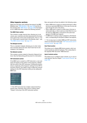 Page 345345
MIDI realtime parameters and effects
Other Inspector sections
Apart from the basic track settings (see above), the MIDI 
Modifiers (see “MIDI Modifiers” on page 346) and the ef-
fect sections (see “MIDI effects” on page 348), the Inspec-
tor for a MIDI track also contains the following sections:
The MIDI Fader section
This contains a single channel strip, allowing you to set 
volume, pan, mute/solo and other parameters for the track, 
and a panel view of the active sends/inserts. This is a “mir-
ror”...