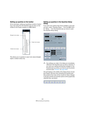 Page 353353
MIDI processing and quantizing
Setting up quantize on the toolbar
At its most basic, setting up quantizing consists of select-
ing a note value from the Quantize pop-up menu on the 
toolbar (in the Project window or a MIDI editor).
This allows you to quantize to exact note values (straight, 
triplet or dotted notes) only. 
Setting up quantize in the Quantize Setup 
dialog
If you want more options than those available on the pop-
up menu, select “Quantize Setup…” from the MIDI menu 
(or “Setup…” from...