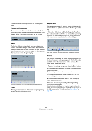 Page 354354
MIDI processing and quantizing
The Quantize Setup dialog contains the following set-
tings:
The Grid and Type pop-ups
These are used to determine the basic note value for the 
quantizing grid. In other words, these have the same func-
tionality as the Quantize pop-up menu on the toolbar.
Swing
The Swing slider is only available when a straight note 
value is selected for the grid and Tuplet is off (see below). 
It lets you offset every second position in the grid, creating 
a swing or shuffle feel....