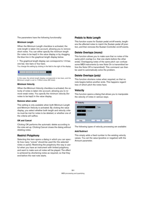 Page 361361
MIDI processing and quantizing
The parameters have the following functionality:
Minimum Length
When the Minimum Length checkbox is activated, the 
note length is taken into account, allowing you to remove 
short notes. You can either specify the minimum length 
(for notes to be kept) in the value display or by dragging 
the blue line in the graphical length display below.
The graphical length display can correspond to 1/4 bar, 
one bar, two bars or four bars.
You change this setting by clicking in...
