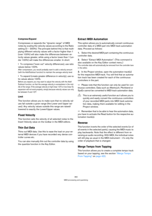 Page 362362
MIDI processing and quantizing
Compress/Expand
Compresses or expands the “dynamic range” of MIDI 
notes by scaling the velocity values according to the Ratio 
setting (0 – 300%). The principle behind this is that multi-
plying different velocity values with a factor higher than 1 
(over 100%) will also make the differences between ve-
locity values greater, while using a factor lower than 1 (un-
der 100%) will make the differences smaller. In short:
To compress (“even out” velocity differences), use...