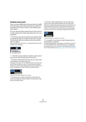 Page 365365
The MIDI editors
Handling several parts
When you open a MIDI editor with several parts (or a MIDI 
track containing several parts) selected, you might find it 
somewhat hard to get an overview of the different parts 
when editing.
For such cases the editor toolbar features a few functions 
to make working with multiple parts easier and more com-
prehensive:
The Part List menu lists all parts that were selected when 
you opened the editor (or all parts on the track, if no parts 
were selected), and...