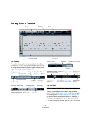 Page 366366
The MIDI editors
The Key Editor – Overview 
The toolbar
As in other windows, the toolbar contains tools and vari-
ous settings. You can specify which toolbar items should 
be shown and store/recall different toolbar configurations 
– see “The Setup dialogs” on page 506. 
The info line
The info line shows information about selected MIDI 
notes. You can edit all values on the info line using regular 
value editing (see “Editing on the info line” on page 375 
for details). Length and position values are...