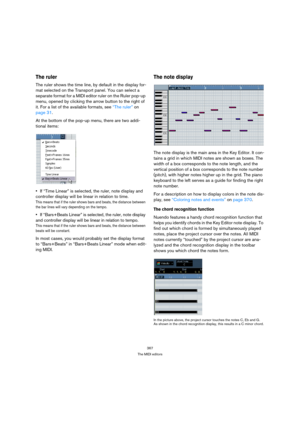 Page 367367
The MIDI editors
The ruler
The ruler shows the time line, by default in the display for-
mat selected on the Transport panel. You can select a 
separate format for a MIDI editor ruler on the Ruler pop-up 
menu, opened by clicking the arrow button to the right of 
it. For a list of the available formats, see “The ruler” on 
page 31.
At the bottom of the pop-up menu, there are two addi-
tional items:
If “Time Linear” is selected, the ruler, note display and 
controller display will be linear in...