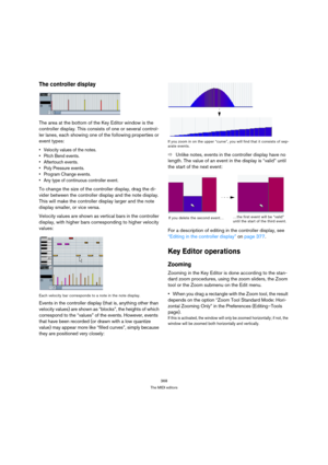 Page 368368
The MIDI editors
The controller display
The area at the bottom of the Key Editor window is the 
controller display. This consists of one or several control-
ler lanes, each showing one of the following properties or 
event types:
 Velocity values of the notes.
 Pitch Bend events.
 Aftertouch events.
 Poly Pressure events.
 Program Change events.
 Any type of continuous controller event.
To change the size of the controller display, drag the di-
vider between the controller display and the note...