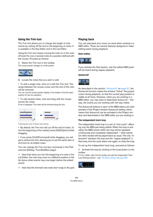 Page 369369
The MIDI editors
Using the Trim tool
The Trim tool allows you to change the length of note 
events by cutting off the end or the beginning of notes. It 
is available in the Key Editor and in the List Editor.
Using the Trim tool means moving the note-on or the note-
off event for one or several notes to a position defined with 
the mouse. Proceed as follows:
1.Select the Trim tool in the toolbar.
The mouse pointer changes to a knife symbol.
2.Locate the notes that you wish to edit.
To edit a single...