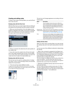 Page 371371
The MIDI editors
Creating and editing notes
To draw in new notes in the Key Editor, you use the Pencil 
tool or the Line tool.
Drawing notes with the Pencil tool
With the Pencil tool, you insert single notes by clicking at 
the desired time (horizontal) and pitch position (vertical).
When you move the pointer in the note display, its bar 
position is indicated in the toolbar, and its pitch is indicated 
both in the toolbar and on the piano keyboard to the left.
This makes it easy to find the right...