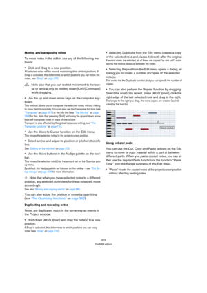 Page 373373
The MIDI editors
Moving and transposing notes
To move notes in the editor, use any of the following me-
thods:
Click and drag to a new position.
All selected notes will be moved, maintaining their relative positions. If 
Snap is activated, this determines to which positions you can move the 
notes, see “Snap” on page 370.
Use the up and down arrow keys on the computer key-
board.
This method allows you to transpose the selected notes, without risking 
to move them horizontally. You can also use the...