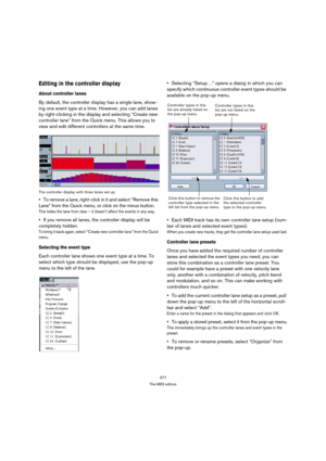 Page 377377
The MIDI editors
Editing in the controller display
About controller lanes
By default, the controller display has a single lane, show-
ing one event type at a time. However, you can add lanes 
by right-clicking in the display and selecting “Create new 
controller lane” from the Quick menu. This allows you to 
view and edit different controllers at the same time.
The controller display with three lanes set up.
To remove a lane, right-click in it and select “Remove this 
Lane” from the Quick menu, or...