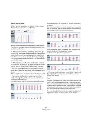 Page 378378
The MIDI editors
Editing velocity values
When “Velocity” is selected for viewing, the lane shows 
the velocity of each note as a vertical bar.
Velocity values are edited with the Pencil or the Line tool. 
The different tools and Line tool modes offer several pos-
sibilities, as listed below.
ÖIf the option “Controller Lane Editing: Select Tool de-
faults to Pen” is activated in the Preferences (Editing–MIDI 
page), the Arrow tool automatically switches to the Pencil 
tool when you move the pointer...