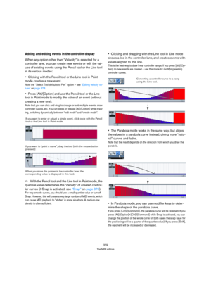 Page 379379
The MIDI editors
Adding and editing events in the controller display
When any option other than “Velocity” is selected for a 
controller lane, you can create new events or edit the val-
ues of existing events using the Pencil tool or the Line tool 
in its various modes: 
Clicking with the Pencil tool or the Line tool in Paint 
mode creates a new event.
Note the “Select Tool defaults to Pen” option – see “Editing velocity va-
lues” on page 378. 
Press [Alt]/[Option] and use the Pencil tool or the Line...