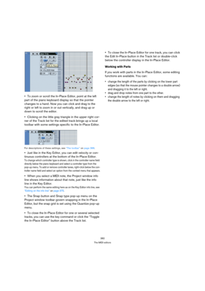 Page 382382
The MIDI editors
To zoom or scroll the In-Place Editor, point at the left 
part of the piano keyboard display so that the pointer 
changes to a hand. Now you can click and drag to the 
right or left to zoom in or out vertically, and drag up or 
down to scroll the editor.
Clicking on the little gray triangle in the upper right cor-
ner of the Track list for the edited track brings up a local 
toolbar with some settings specific to the In-Place Editor.
For descriptions of these settings, see “The...