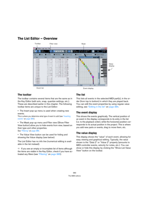 Page 383383
The MIDI editors
The List Editor – Overview
The toolbar
The toolbar contains several items that are the same as in 
the Key Editor (edit solo, snap, quantize settings, etc.). 
These are described earlier in this chapter. The following 
toolbar items are unique to the List Editor:
The Insert pop-up menu is used when creating new 
events.
This is where you determine what type of event to add (see “Inserting 
events” on page 384).
The Mask pop-up menu and Filter view (Show Filter 
View button) allow you...