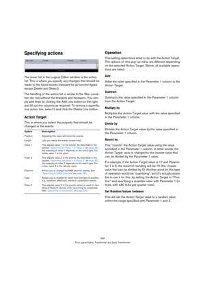 Page 395395
The Logical Editor, Transformer and Input Transformer
Specifying actions
The lower list in the Logical Editor window is the action 
list. This is where you specify any changes that should be 
made to the found events (relevant for all function types 
except Delete and Select).
The handling of the action list is similar to the filter condi-
tion list, but without the brackets and booleans. You sim-
ply add lines by clicking the Add Line button to the right, 
and fill out the columns as required. To...