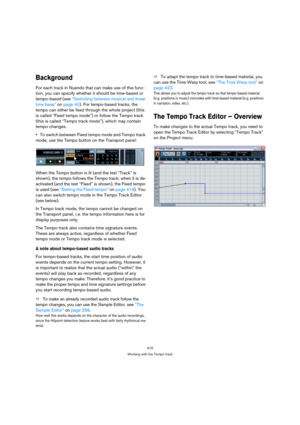 Page 415415
Working with the Tempo track
Background
For each track in Nuendo that can make use of this func-
tion, you can specify whether it should be time-based or 
tempo-based (see “Switching between musical and linear 
time base” on page 40). For tempo-based tracks, the 
tempo can either be fixed through the whole project (this 
is called “Fixed tempo mode”) or follow the Tempo track 
(this is called “Tempo track mode”), which may contain 
tempo changes.
To switch between Fixed tempo mode and Tempo track...