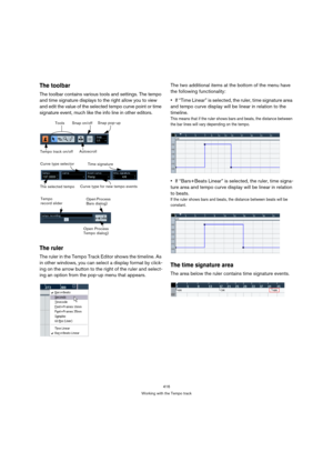 Page 416416
Working with the Tempo track
The toolbar
The toolbar contains various tools and settings. The tempo 
and time signature displays to the right allow you to view 
and edit the value of the selected tempo curve point or time 
signature event, much like the info line in other editors.
The ruler
The ruler in the Tempo Track Editor shows the timeline. As 
in other windows, you can select a display format by click-
ing on the arrow button to the right of the ruler and select-
ing an option from the pop-up...