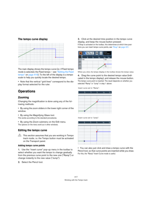 Page 417417
Working with the Tempo track
The tempo curve display
The main display shows the tempo curve (or, if Fixed tempo 
mode is selected, the Fixed tempo – see “Setting the Fixed 
tempo” on page 419). To the left of the display is a tempo 
scale to help you quickly locate the desired tempo.
Note that the vertical “grid lines” correspond to the dis-
play format selected for the ruler.
Operations
Zooming
Changing the magnification is done using any of the fol-
lowing methods:
By using the zoom sliders in the...