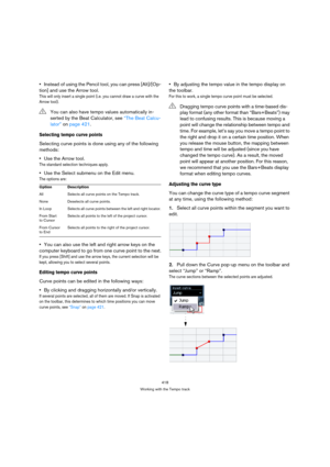 Page 418418
Working with the Tempo track
Instead of using the Pencil tool, you can press [Alt]/[Op-
tion] and use the Arrow tool. 
This will only insert a single point (i.e. you cannot draw a curve with the 
Arrow tool).
Selecting tempo curve points
Selecting curve points is done using any of the following 
methods:
Use the Arrow tool.
The standard selection techniques apply.
Use the Select submenu on the Edit menu.
The options are:
You can also use the left and right arrow keys on the 
computer keyboard to go...